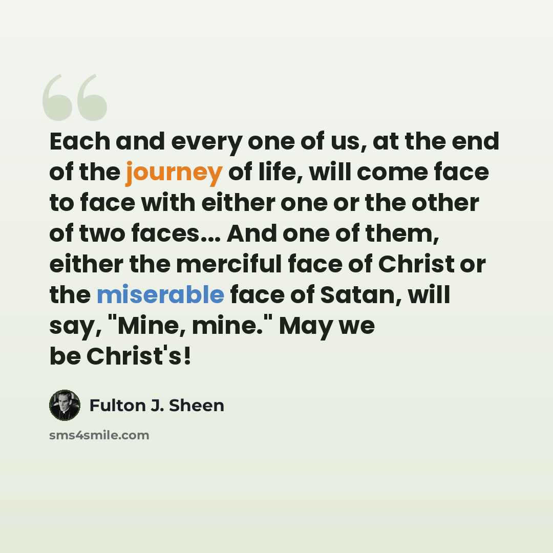 “Each and every one of us, at the end of the journey of life, will come face to face with either one or the other of two faces... And one of them, either the merciful face of Christ or the miserable face of Satan, will say, "Mine, mine." May we be Christ's!” quote by Fulton J. Sheen