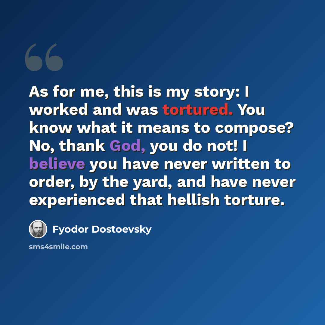 “As for me, this is my story: I worked and was tortured. You know what it means to compose? No, thank God, you do not! I believe you have never written to order, by the yard, and have never experienced that hellish torture.” quote by Fyodor Dostoevsky