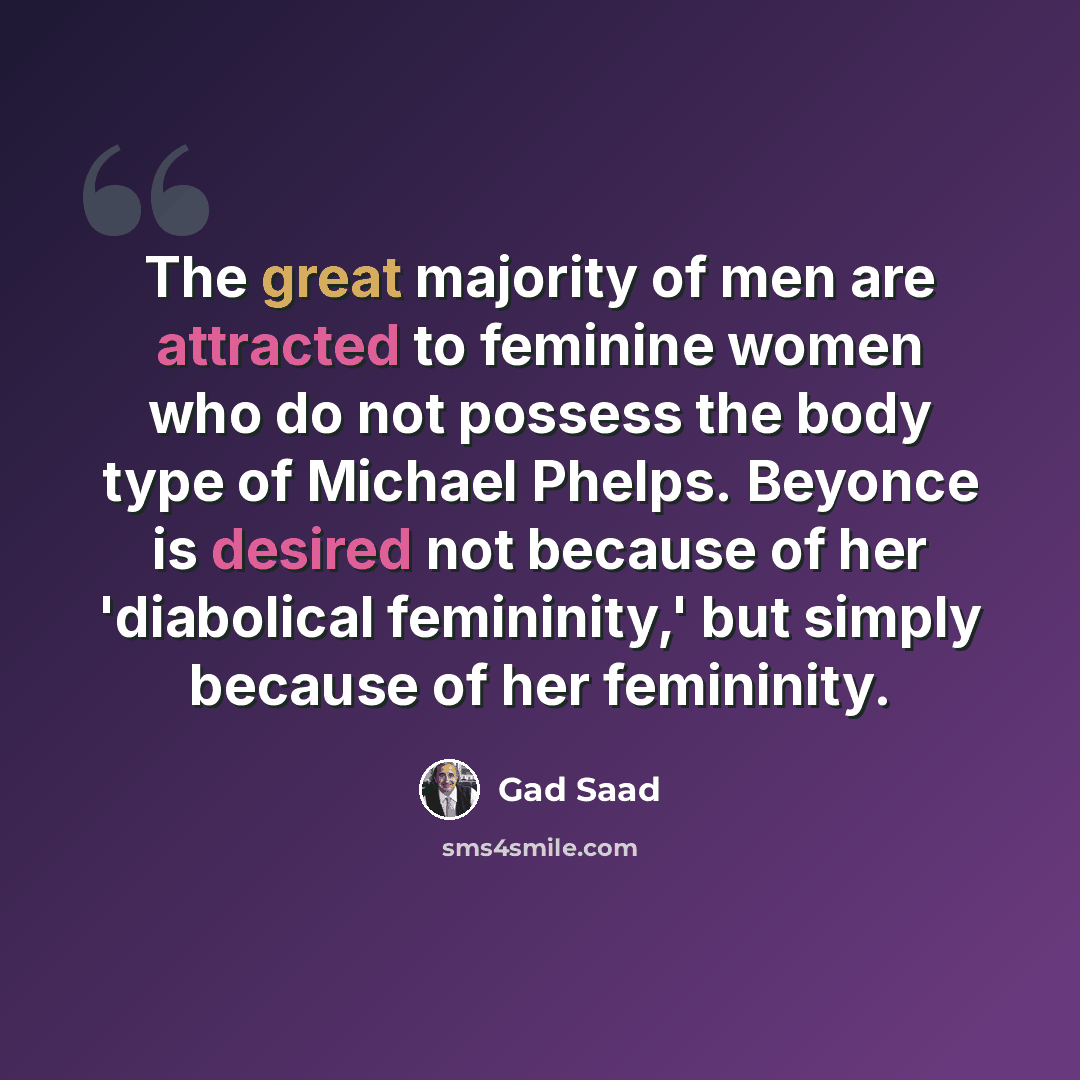 “The great majority of men are attracted to feminine women who do not possess the body type of Michael Phelps. Beyonce is desired not because of her 'diabolical femininity,' but simply because of her femininity.” quote by Gad Saad