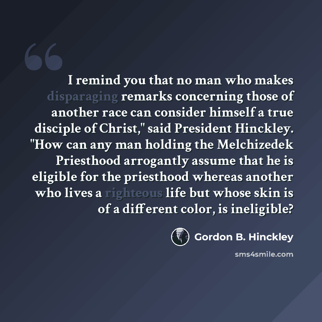 “I remind you that no man who makes disparaging remarks concerning those of another race can consider himself a true disciple of Christ," said President Hinckley. "How can any man holding the Melchizedek Priesthood arrogantly assume that he is eligible for the priesthood whereas another who lives a…” quote by Gordon B. Hinckley