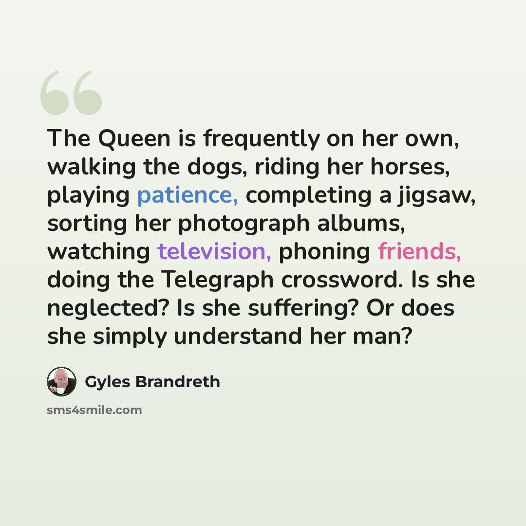 “The Queen is frequently on her own, walking the dogs, riding her horses, playing patience, completing a jigsaw, sorting her photograph albums, watching television, phoning friends, doing the Telegraph crossword. Is she neglected? Is she suffering? Or does she simply understand her man?” quote by Gyles Brandreth