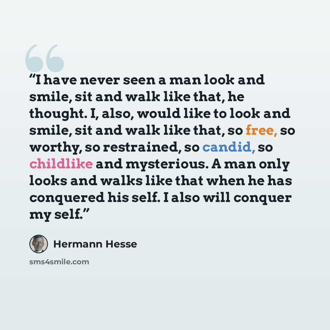 “I have never seen a man look and smile, sit and walk like that, he thought. I, also, would like to look and smile, sit and walk like that, so free, so worthy, so restrained, so candid, so childlike and mysterious. A man only looks and walks like that when he has conquered his self. I also will…” quote by Hermann Hesse
