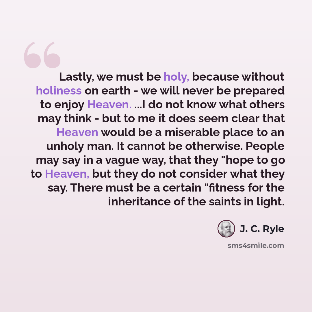 “Lastly, we must be holy, because without holiness on earth - we will never be prepared to enjoy Heaven. ...I do not know what others may think - but to me it does seem clear that Heaven would be a miserable place to an unholy man. It cannot be otherwise. People may say in a vague way, that they…” quote by J. C. Ryle