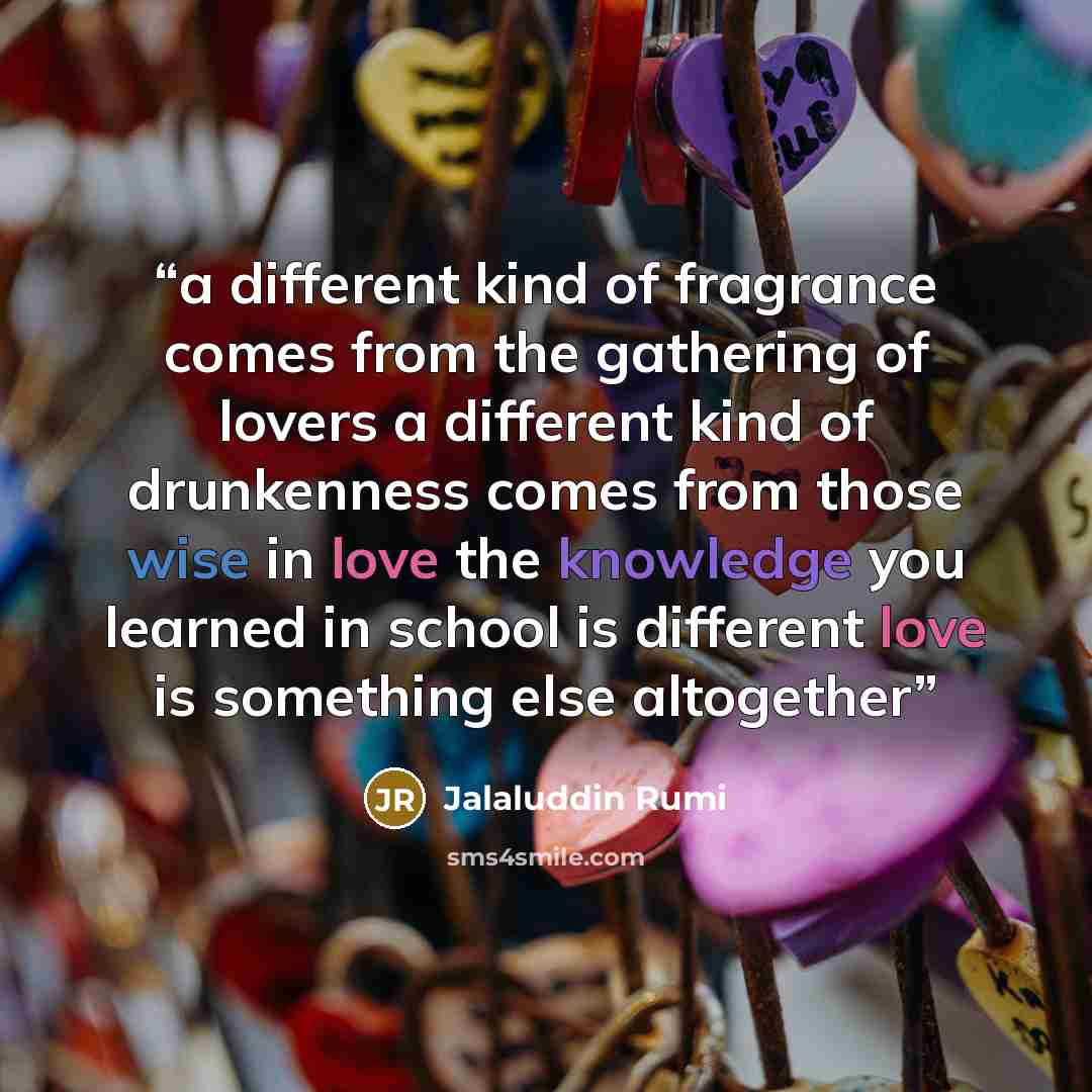“a different kind of fragrance comes from the gathering of lovers a different kind of drunkenness comes from those wise in love the knowledge you learned in school is different love is something else altogether” quote by Jalaluddin Rumi