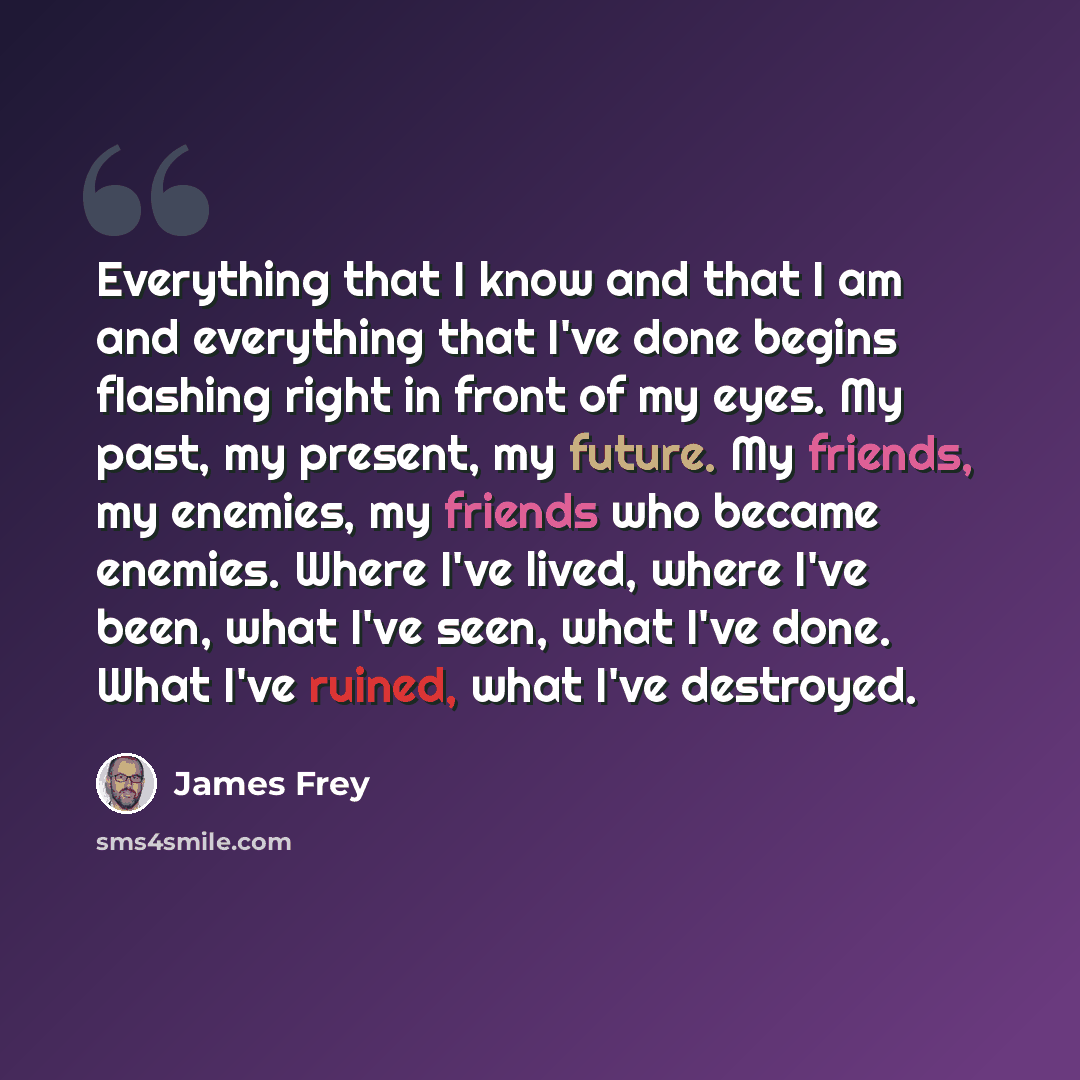 “Everything that I know and that I am and everything that I've done begins flashing right in front of my eyes. My past, my present, my future. My friends, my enemies, my friends who became enemies. Where I've lived, where I've been, what I've seen, what I've done. What I've ruined, what I've…” quote by James Frey