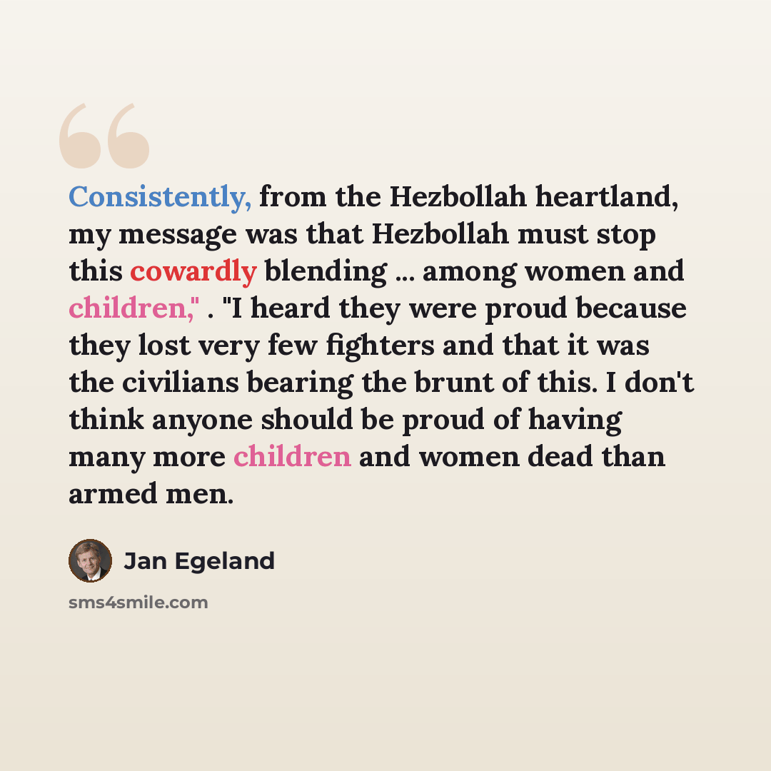 “Consistently, from the Hezbollah heartland, my message was that Hezbollah must stop this cowardly blending ... among women and children," . "I heard they were proud because they lost very few fighters and that it was the civilians bearing the brunt of this. I don't think anyone should be proud of…” quote by Jan Egeland