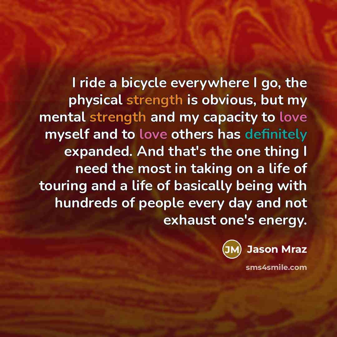 “I ride a bicycle everywhere I go, the physical strength is obvious, but my mental strength and my capacity to love myself and to love others has definitely expanded. And that's the one thing I need the most in taking on a life of touring and a life of basically being with hundreds of people every…” quote by Jason Mraz