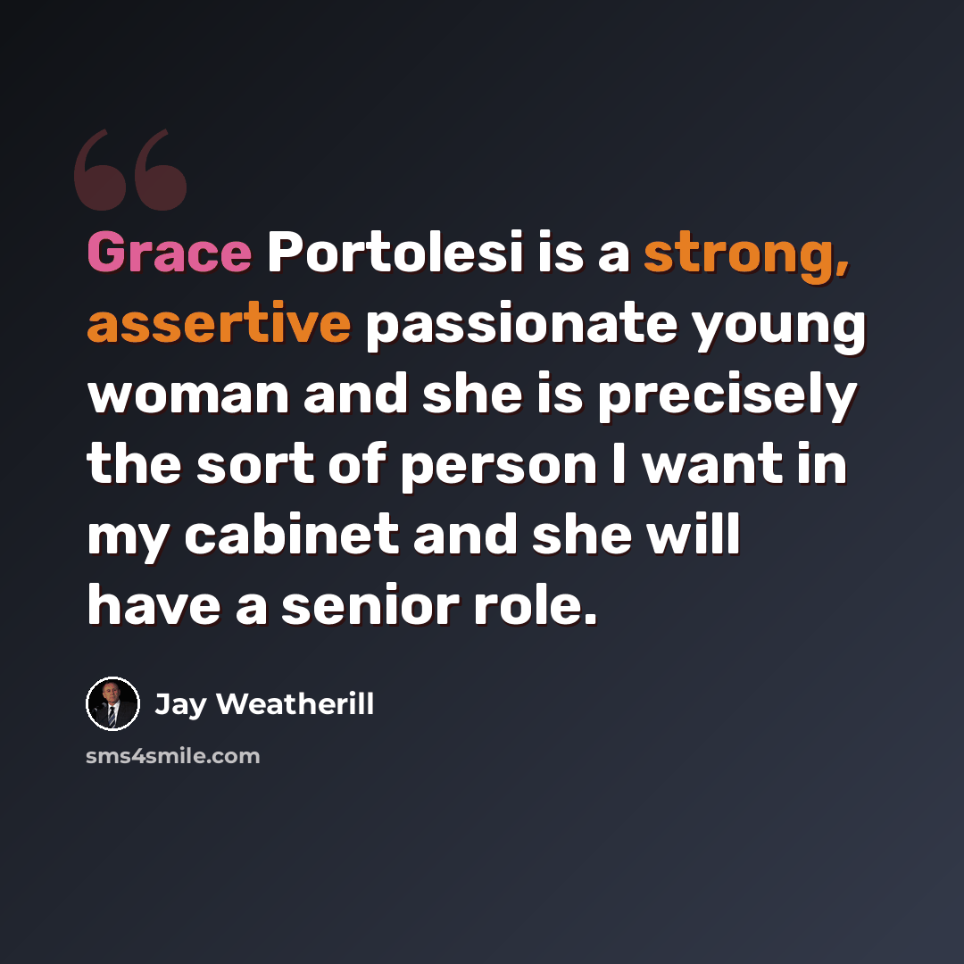 “Grace Portolesi is a strong, assertive passionate young woman and she is precisely the sort of person I want in my cabinet and she will have a senior role.” quote by Jay Weatherill