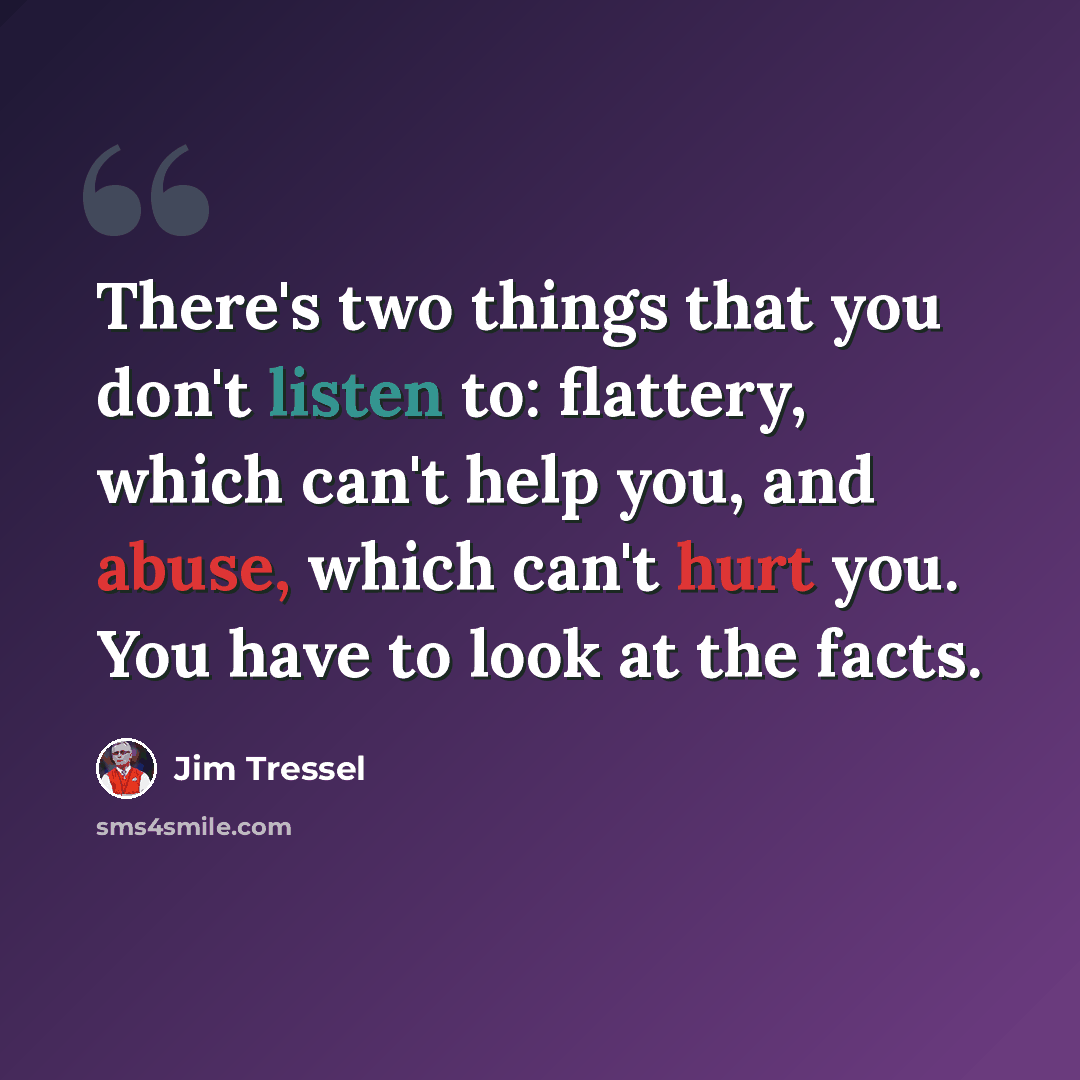 “There's two things that you don't listen to: flattery, which can't help you, and abuse, which can't hurt you. You have to look at the facts.” quote by Jim Tressel
