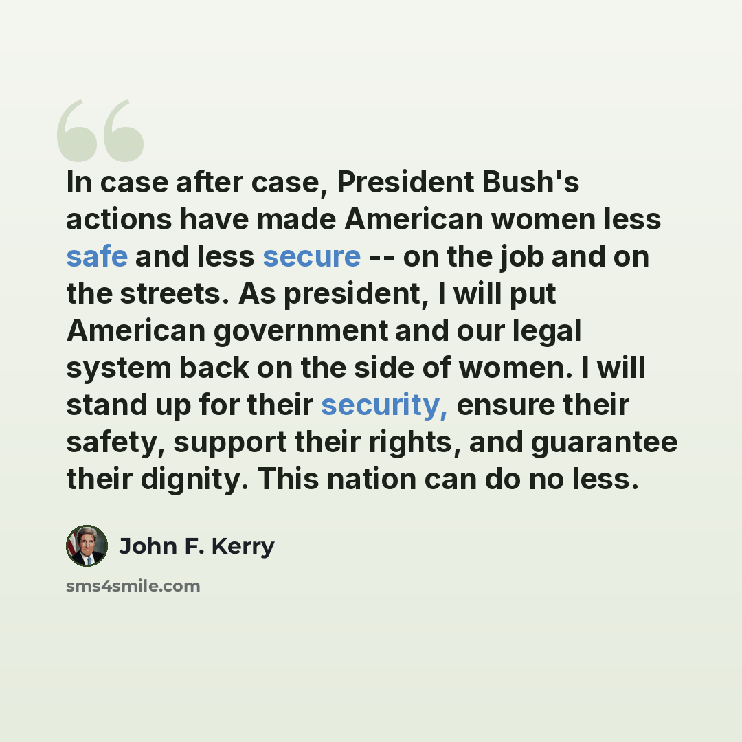 “In case after case, President Bush's actions have made American women less safe and less secure -- on the job and on the streets. As president, I will put American government and our legal system back on the side of women. I will stand up for their security, ensure their safety, support their…” quote by John F. Kerry