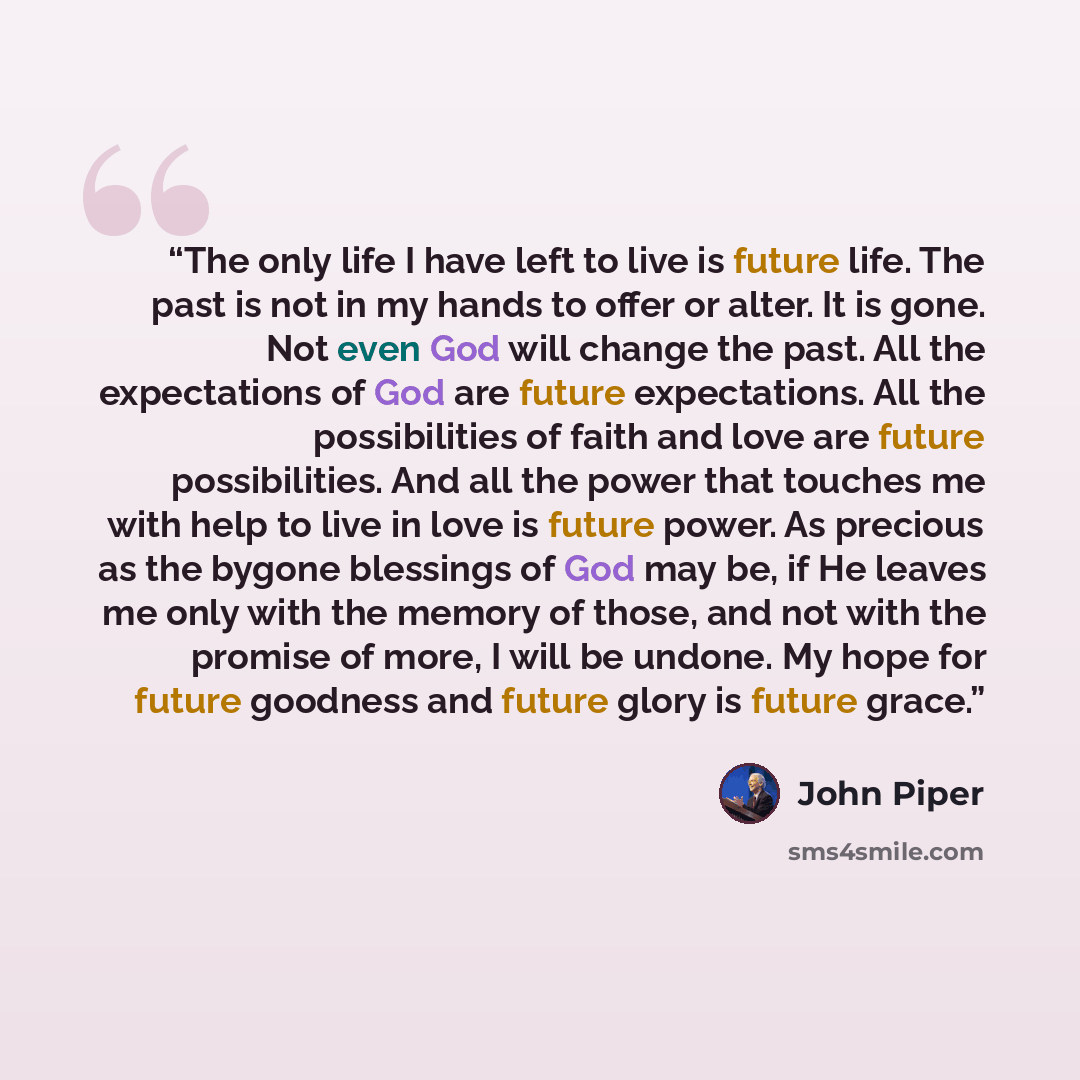 “The only life I have left to live is future life. The past is not in my hands to offer or alter. It is gone. Not even God will change the past. All the expectations of God are future expectations. All the possibilities of faith and love are future possibilities. And all the power that touches me…” quote by John Piper