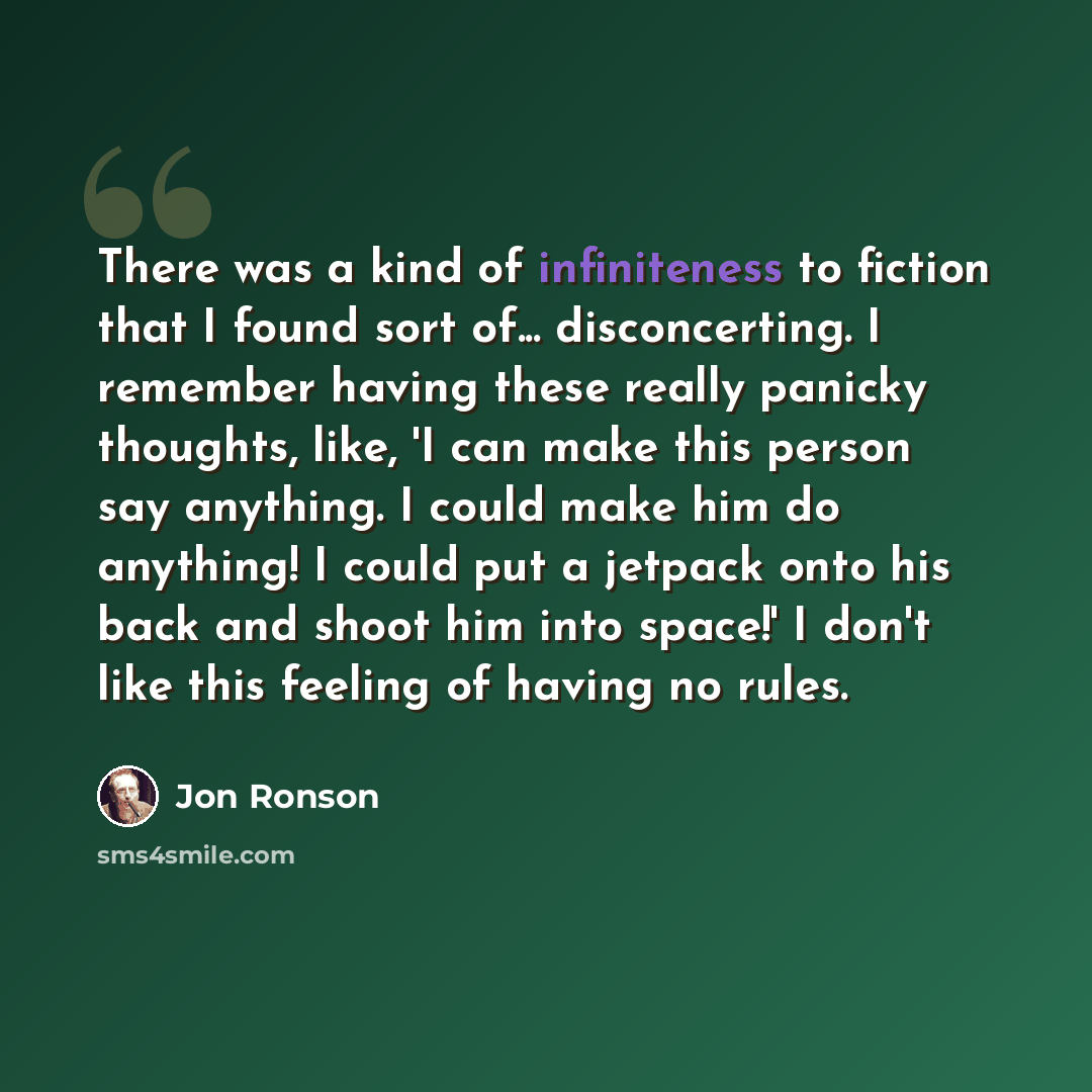 “There was a kind of infiniteness to fiction that I found sort of... disconcerting. I remember having these really panicky thoughts, like, 'I can make this person say anything. I could make him do anything! I could put a jetpack onto his back and shoot him into space!' I don't like this feeling of…” quote by Jon Ronson