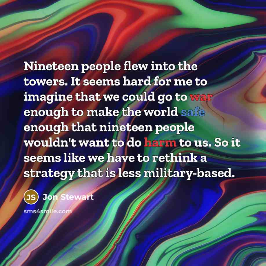 “Nineteen people flew into the towers. It seems hard for me to imagine that we could go to war enough to make the world safe enough that nineteen people wouldn't want to do harm to us. So it seems like we have to rethink a strategy that is less military-based.” quote by Jon Stewart