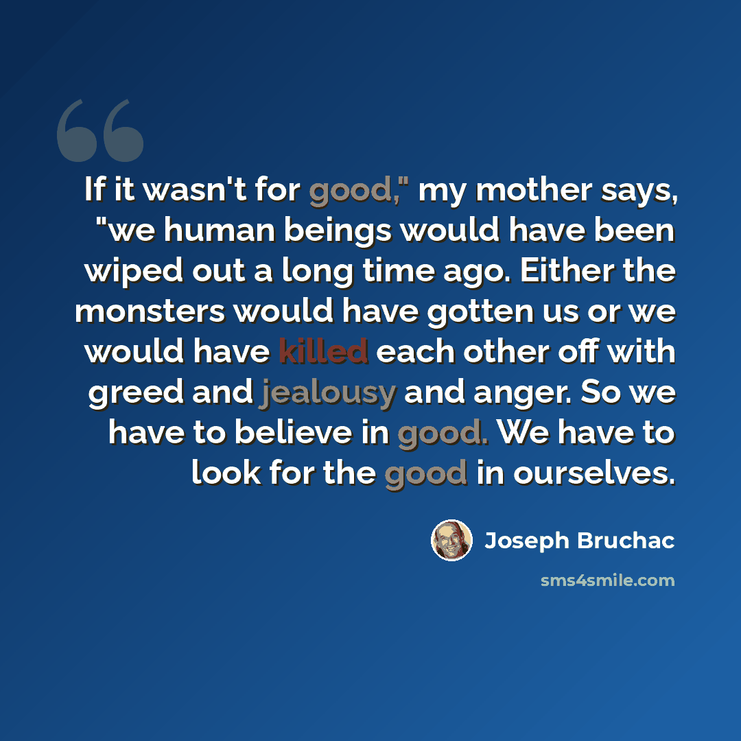 “If it wasn't for good," my mother says, "we human beings would have been wiped out a long time ago. Either the monsters would have gotten us or we would have killed each other off with greed and jealousy and anger. So we have to believe in good. We have to look for the good in ourselves.” quote by Joseph Bruchac