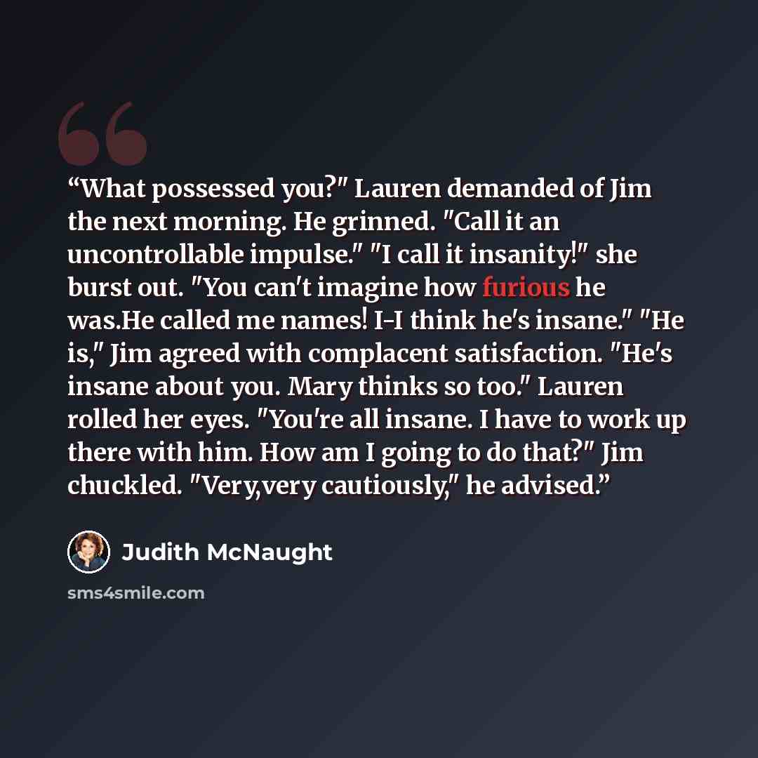 “What possessed you?" Lauren demanded of Jim the next morning. He grinned. "Call it an uncontrollable impulse." "I call it insanity!" she burst out. "You can't imagine how furious he was.He called me names! I-I think he's insane." "He is," Jim agreed with complacent satisfaction. "He's insane about…” quote by Judith McNaught