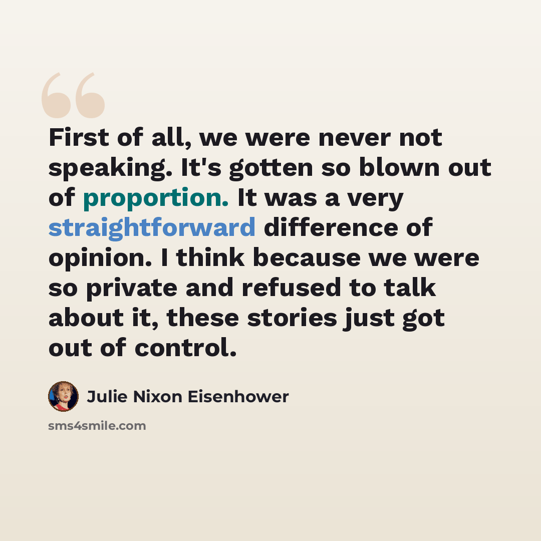 “First of all, we were never not speaking. It's gotten so blown out of proportion. It was a very straightforward difference of opinion. I think because we were so private and refused to talk about it, these stories just got out of control.” quote by Julie Nixon Eisenhower