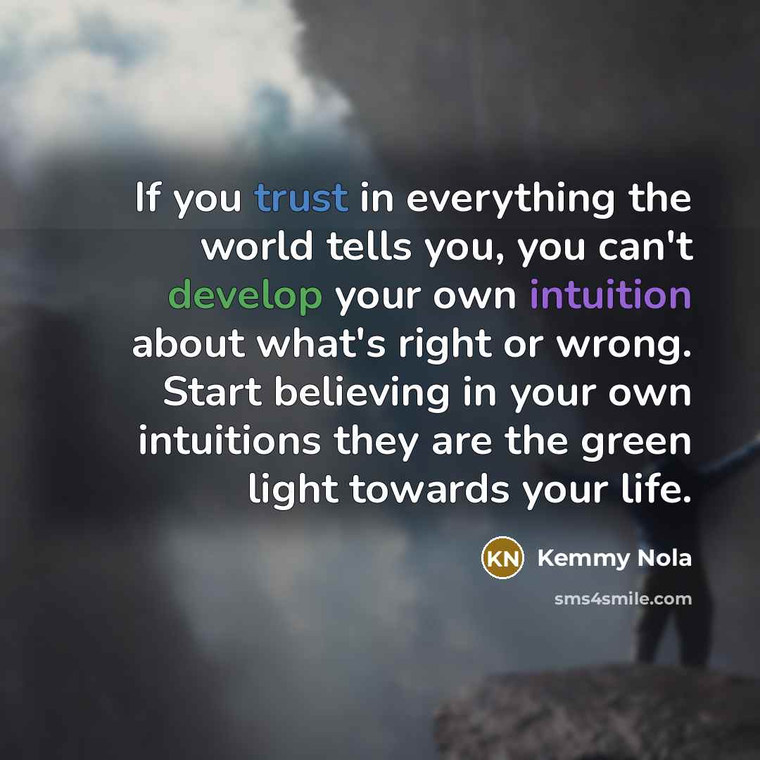 “If you trust in everything the world tells you, you can't develop your own intuition about what's right or wrong. Start believing in your own intuitions they are the green light towards your life.” quote by Kemmy Nola