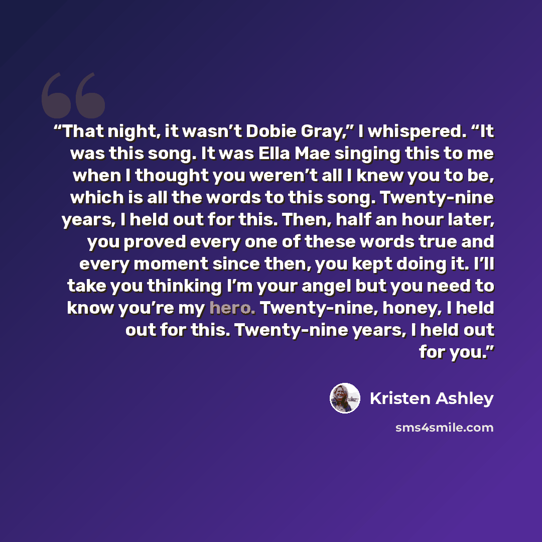 “That night, it wasn’t Dobie Gray,” I whispered. “It was this song. It was Ella Mae singing this to me when I thought you weren’t all I knew you to be, which is all the words to this song. Twenty-nine years, I held out for this. Then, half an hour later, you proved every one of these words true and…” quote by Kristen Ashley