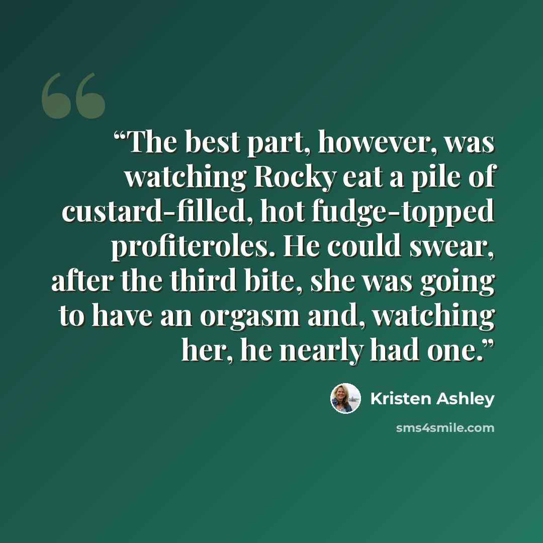 “The best part, however, was watching Rocky eat a pile of custard-filled, hot fudge-topped profiteroles. He could swear, after the third bite, she was going to have an orgasm and, watching her, he nearly had one.” quote by Kristen Ashley