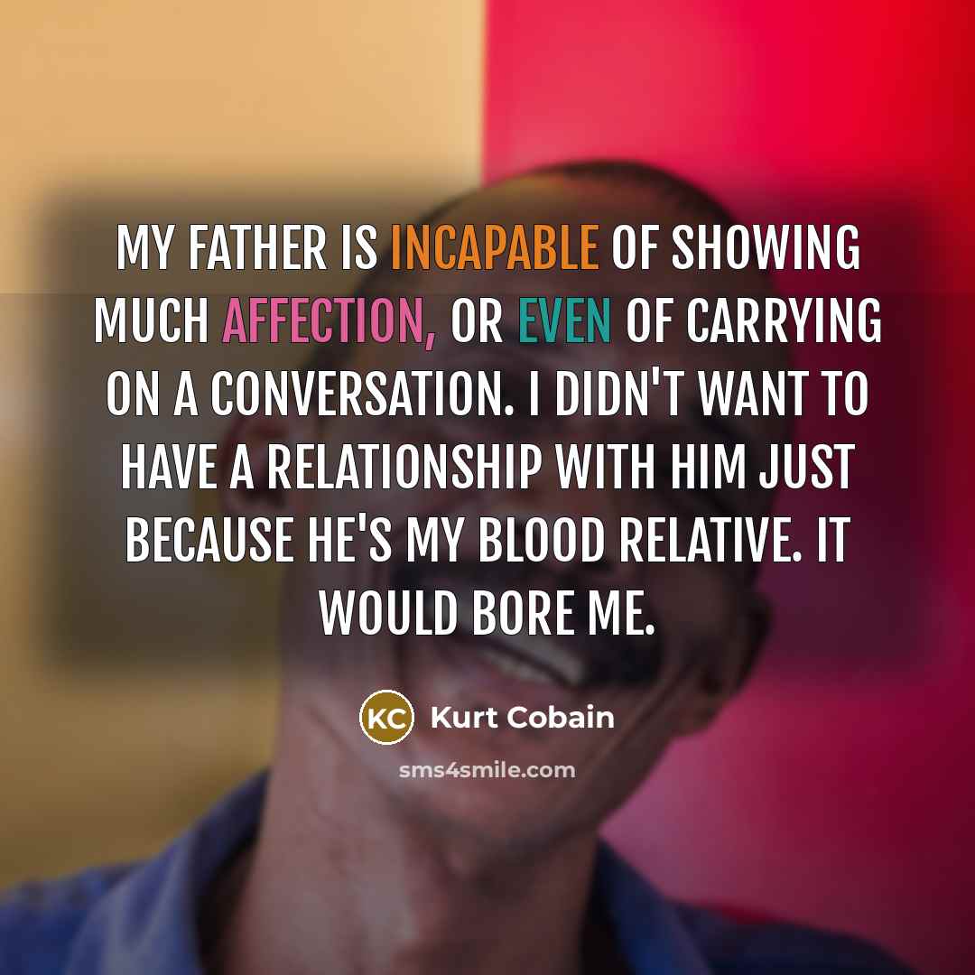 “My father is incapable of showing much affection, or even of carrying on a conversation. I didn't want to have a relationship with him just because he's my blood relative. It would bore me.” quote by Kurt Cobain