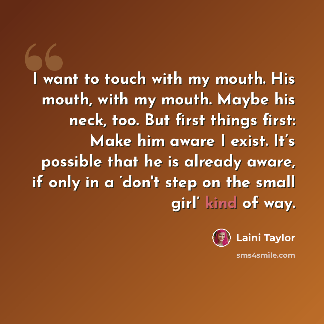 “I want to touch with my mouth. His mouth, with my mouth. Maybe his neck, too. But first things first: Make him aware I exist. It’s possible that he is already aware, if only in a ‘don't step on the small girl’ kind of way.” quote by Laini Taylor