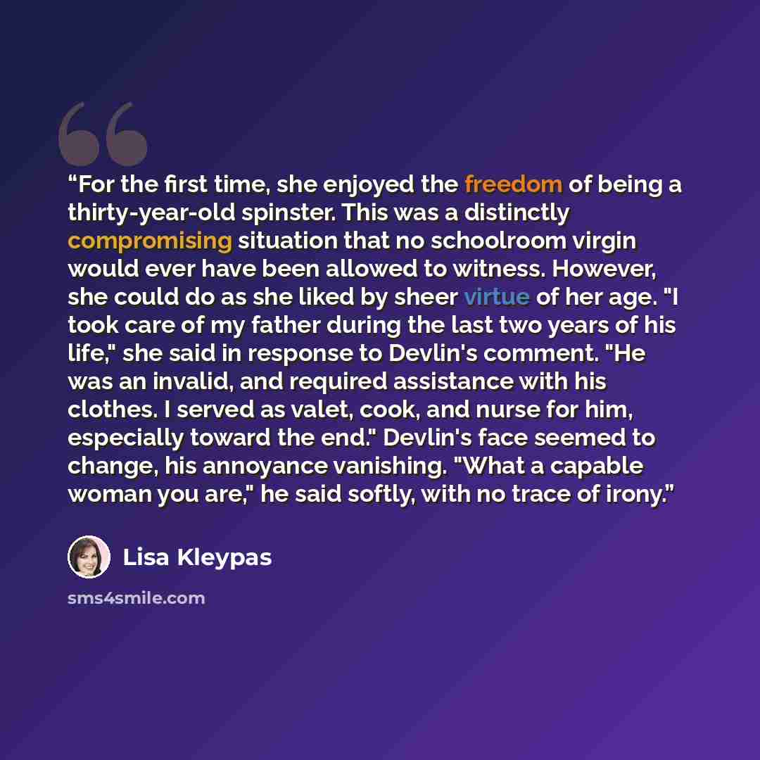“For the first time, she enjoyed the freedom of being a thirty-year-old spinster. This was a distinctly compromising situation that no schoolroom virgin would ever have been allowed to witness. However, she could do as she liked by sheer virtue of her age. "I took care of my father during the last…” quote by Lisa Kleypas