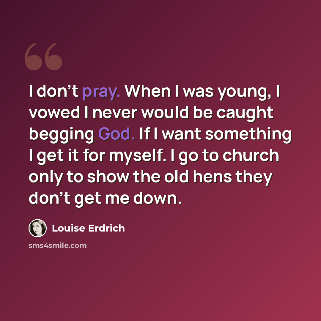 “I don't pray. When I was young, I vowed I never would be caught begging God. If I want something I get it for myself. I go to church only to show the old hens they don't get me down.” quote by Louise Erdrich