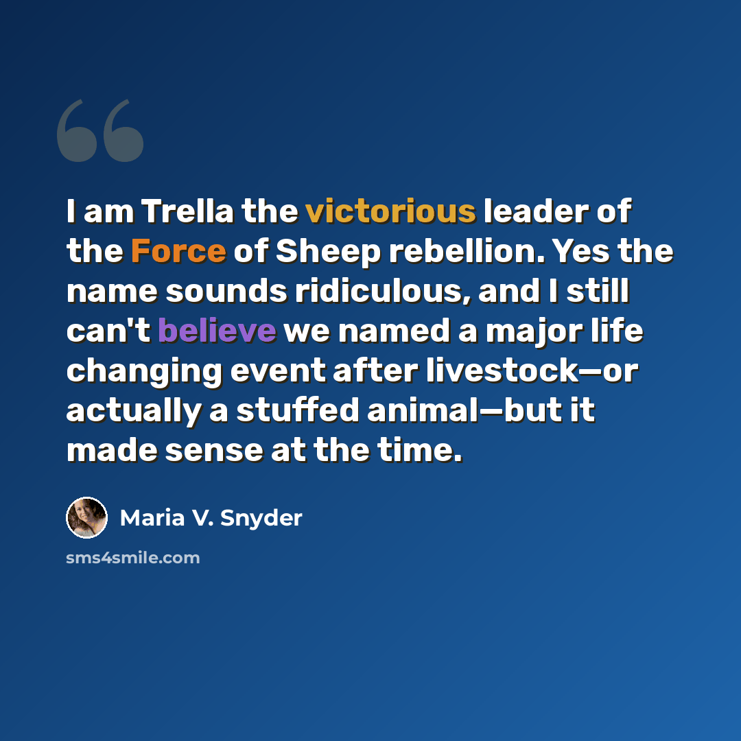 “I am Trella the victorious leader of the Force of Sheep rebellion. Yes the name sounds ridiculous, and I still can't believe we named a major life changing event after livestock—or actually a stuffed animal—but it made sense at the time.” quote by Maria V. Snyder