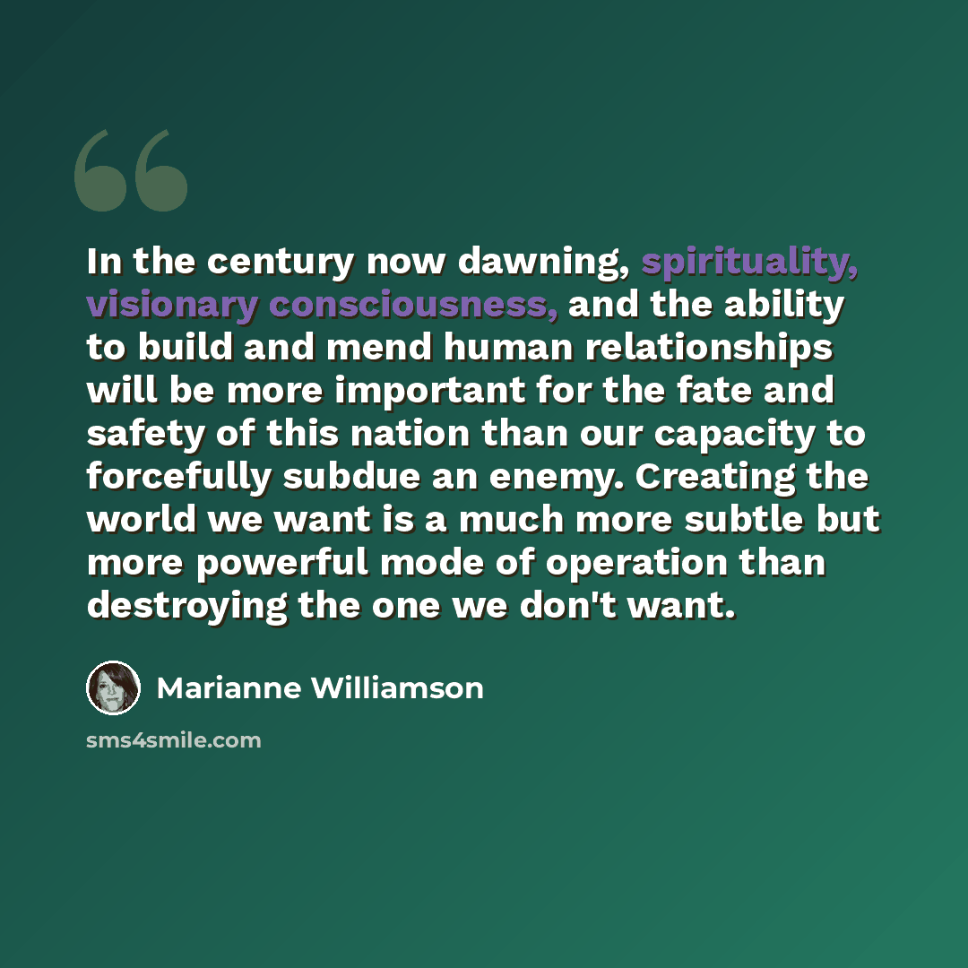 “In the century now dawning, spirituality, visionary consciousness, and the ability to build and mend human relationships will be more important for the fate and safety of this nation than our capacity to forcefully subdue an enemy. Creating the world we want is a much more subtle but more powerful…” quote by Marianne Williamson