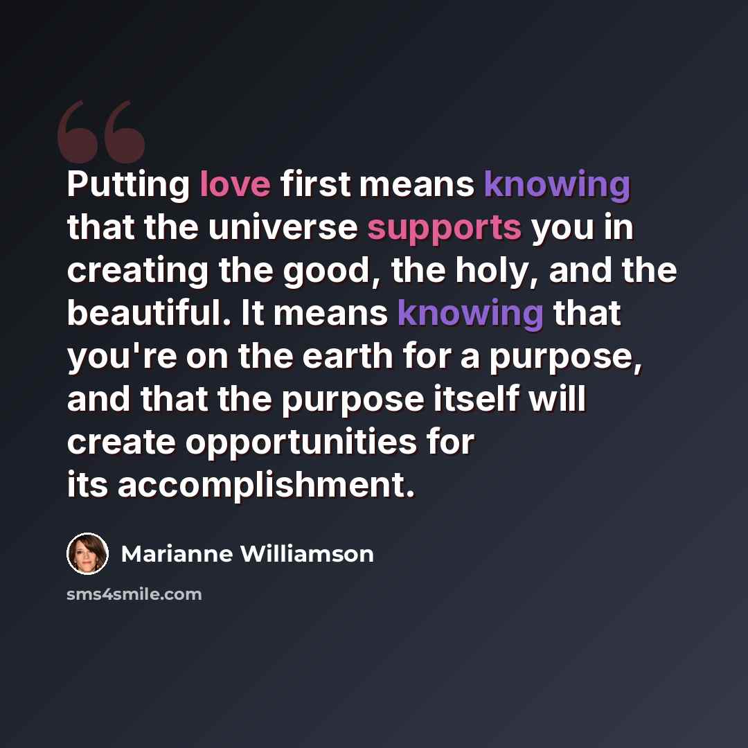 “Putting love first means knowing that the universe supports you in creating the good, the holy, and the beautiful. It means knowing that you're on the earth for a purpose, and that the purpose itself will create opportunities for its accomplishment.” quote by Marianne Williamson