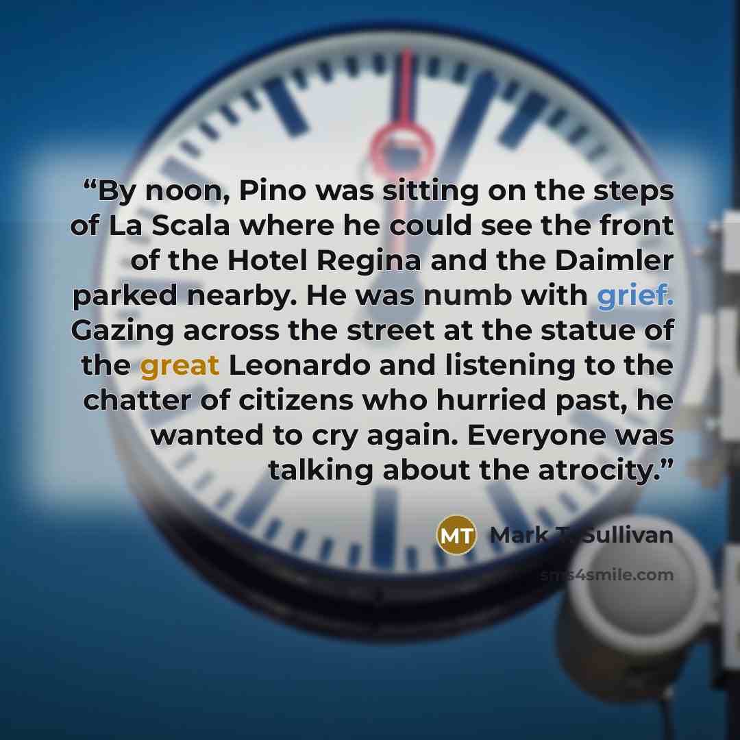 “By noon, Pino was sitting on the steps of La Scala where he could see the front of the Hotel Regina and the Daimler parked nearby. He was numb with grief. Gazing across the street at the statue of the great Leonardo and listening to the chatter of citizens who hurried past, he wanted to cry again…” quote by Mark T. Sullivan