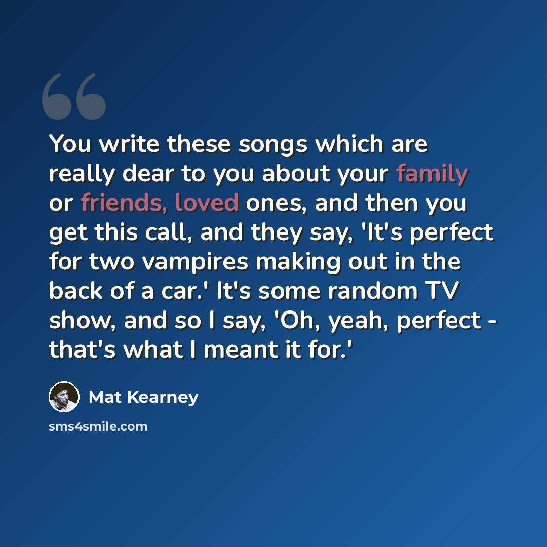 “You write these songs which are really dear to you about your family or friends, loved ones, and then you get this call, and they say, 'It's perfect for two vampires making out in the back of a car.' It's some random TV show, and so I say, 'Oh, yeah, perfect - that's what I meant it for.'” quote by Mat Kearney