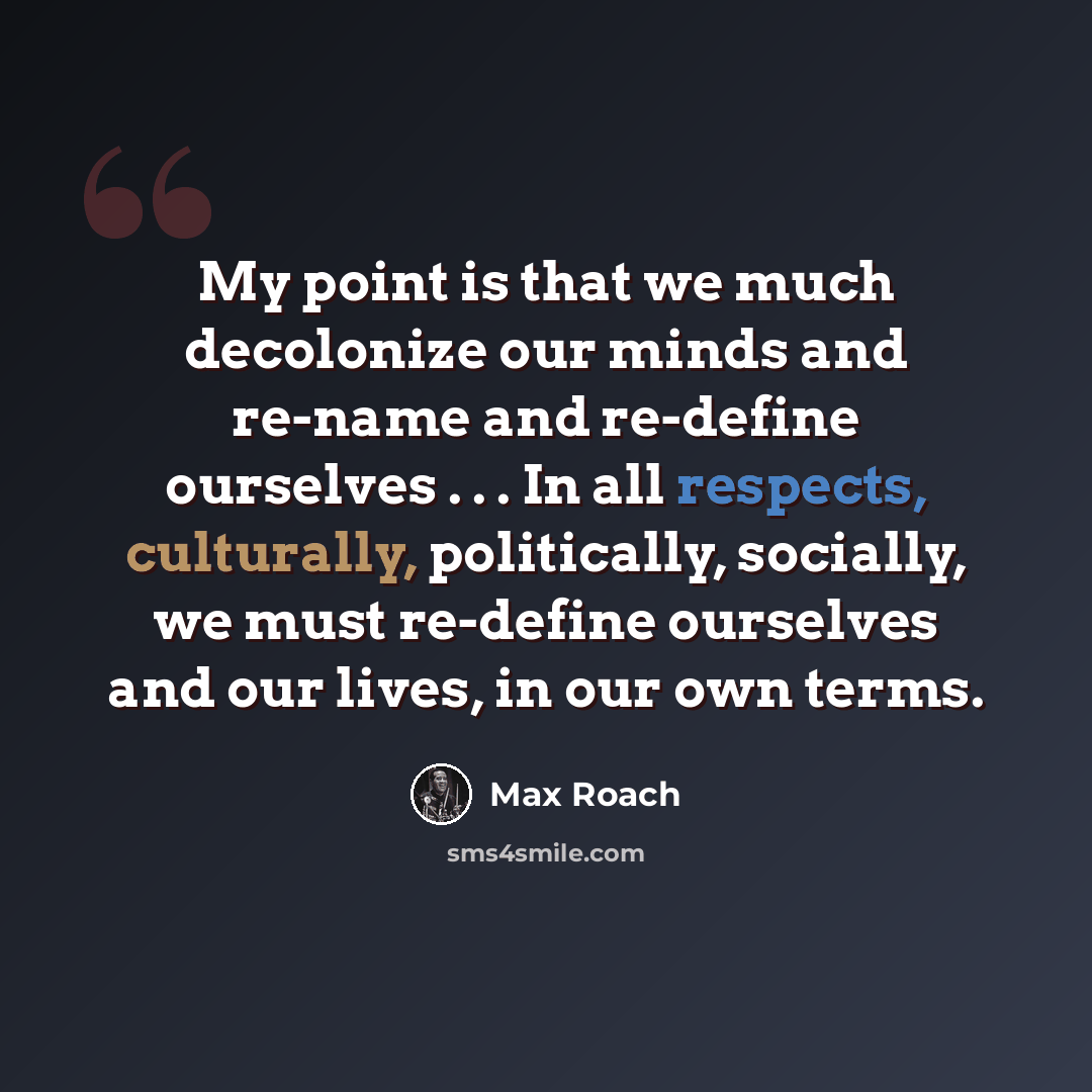 “My point is that we much decolonize our minds and re-name and re-define ourselves . . . In all respects, culturally, politically, socially, we must re-define ourselves and our lives, in our own terms.” quote by Max Roach
