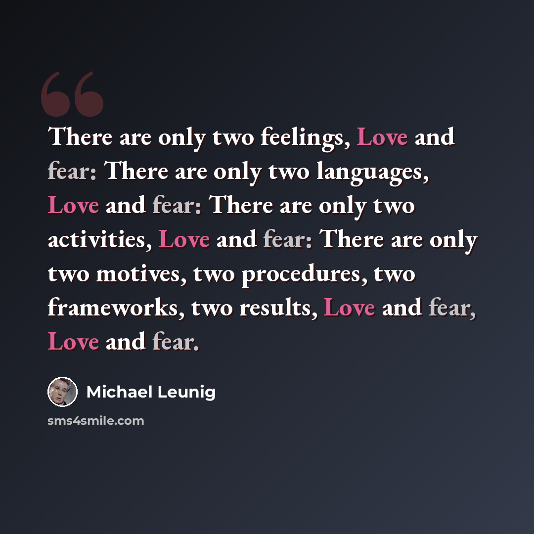 “There are only two feelings, Love and fear: There are only two languages, Love and fear: There are only two activities, Love and fear: There are only two motives, two procedures, two frameworks, two results, Love and fear, Love and fear.” quote by Michael Leunig