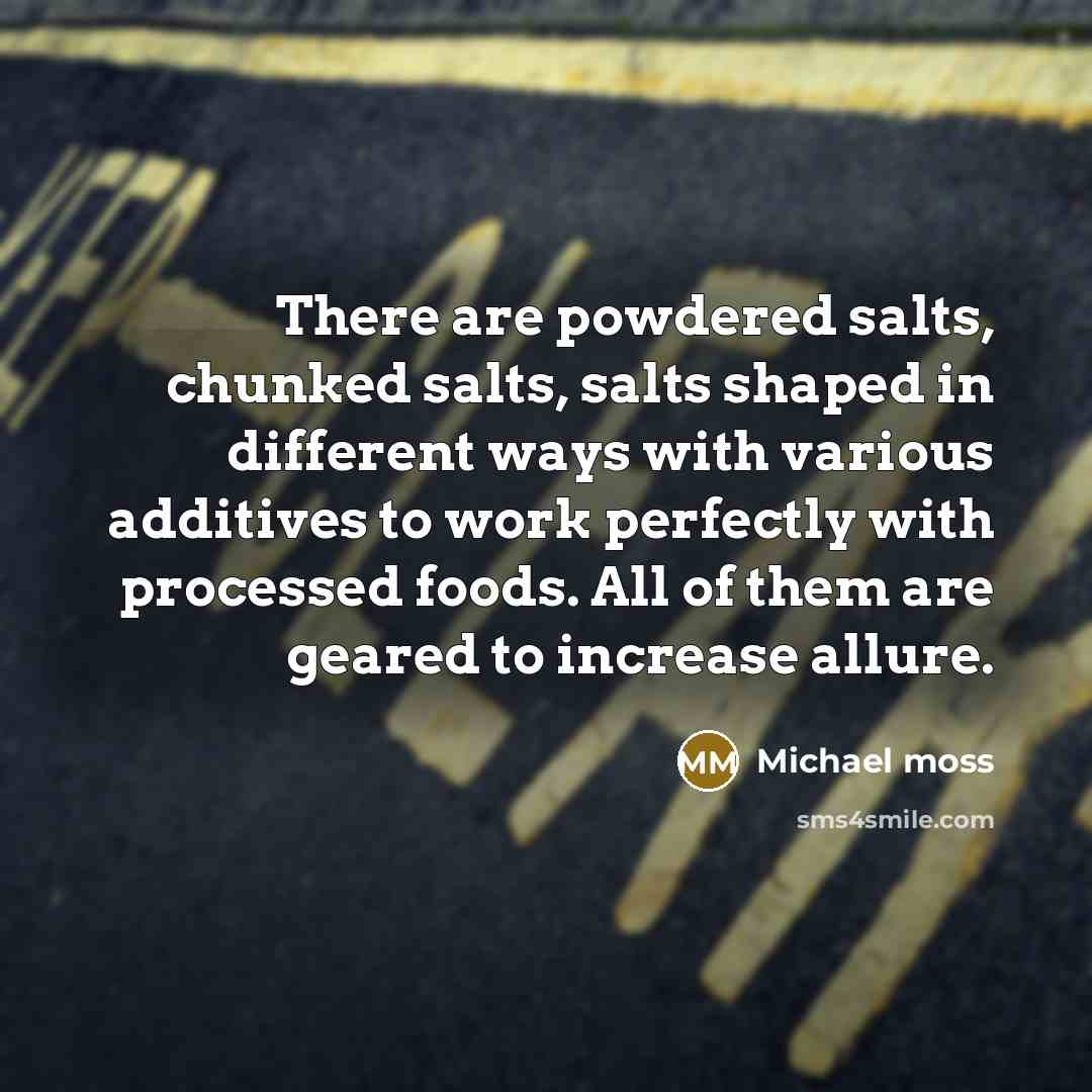 “There are powdered salts, chunked salts, salts shaped in different ways with various additives to work perfectly with processed foods. All of them are geared to increase allure.” quote by Michael Moss