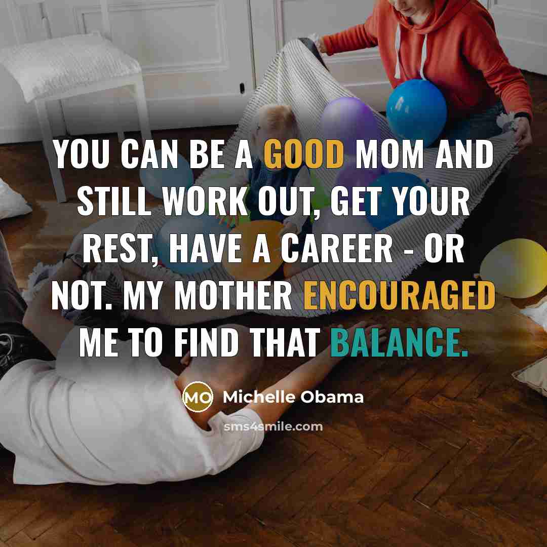 “You can be a good mom and still work out, get your rest, have a career - or not. My mother encouraged me to find that balance.” quote by Michelle Obama