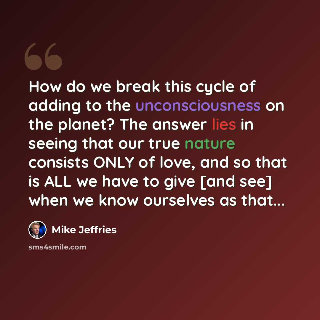 “How do we break this cycle of adding to the unconsciousness on the planet? The answer lies in seeing that our true nature consists ONLY of love, and so that is ALL we have to give [and see] when we know ourselves as that...” quote by Mike Jeffries