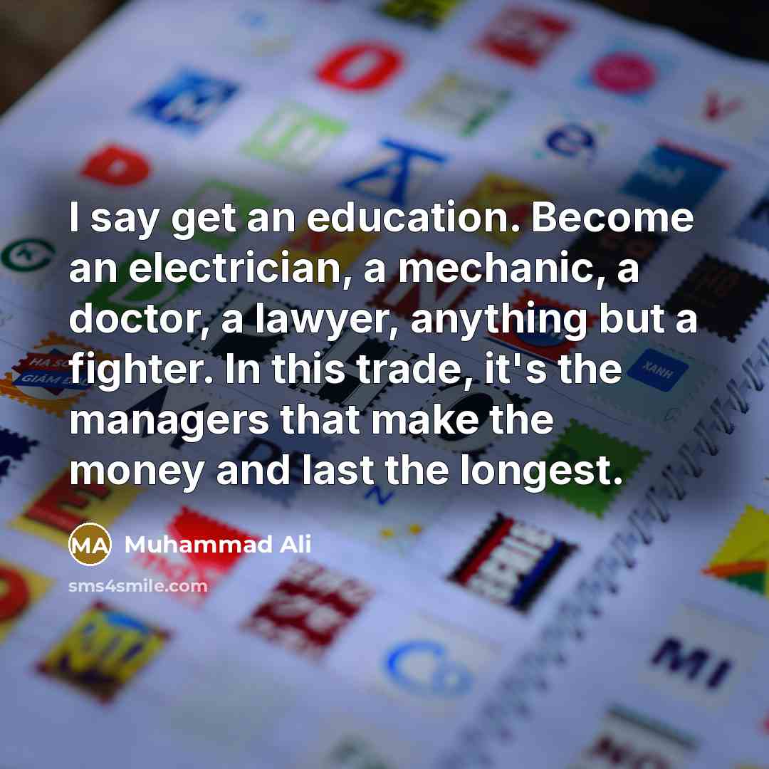 “I say get an education. Become an electrician, a mechanic, a doctor, a lawyer, anything but a fighter. In this trade, it's the managers that make the money and last the longest.” quote by Muhammad Ali