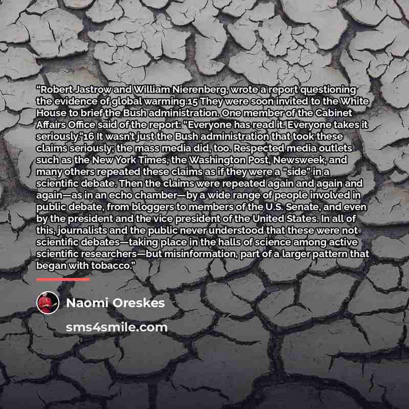“Robert Jastrow and William Nierenberg, wrote a report questioning the evidence of global warming.15 They were soon invited to the White House to brief the Bush administration. One member of the Cabinet Affairs Office said of the report: “Everyone has read it. Everyone takes it seriously.”16 It…” quote by Naomi Oreskes