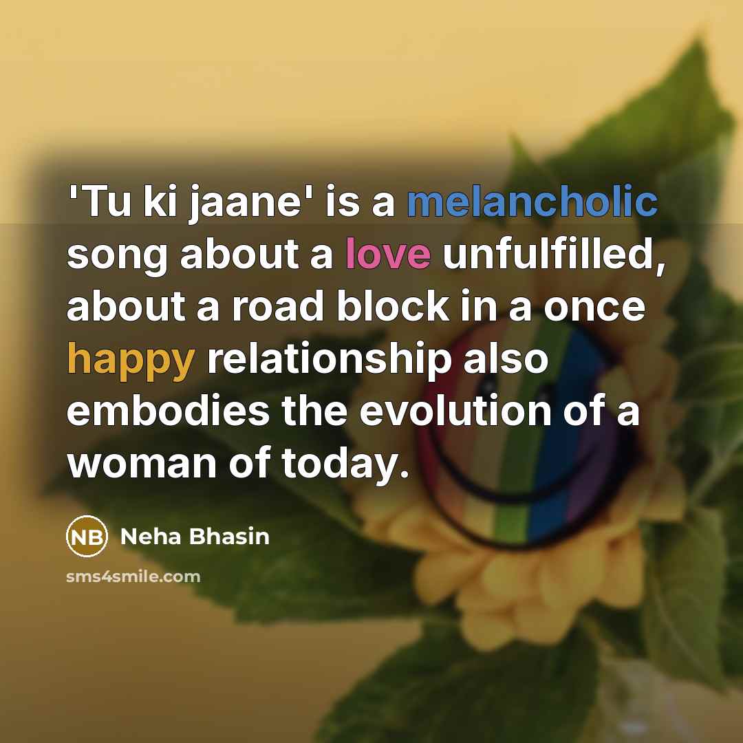 “'Tu ki jaane' is a melancholic song about a love unfulfilled, about a road block in a once happy relationship also embodies the evolution of a woman of today.” quote by Neha Bhasin