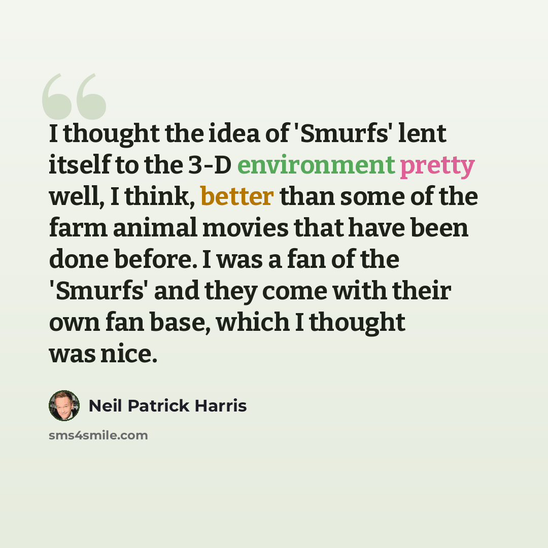 “I thought the idea of 'Smurfs' lent itself to the 3-D environment pretty well, I think, better than some of the farm animal movies that have been done before. I was a fan of the 'Smurfs' and they come with their own fan base, which I thought was nice.” quote by Neil Patrick Harris
