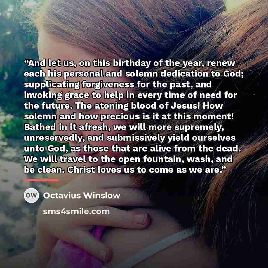 “And let us, on this birthday of the year, renew each his personal and solemn dedication to God; supplicating forgiveness for the past, and invoking grace to help in every time of need for the future. The atoning blood of Jesus! How solemn and how precious is it at this moment! Bathed in it afresh…” quote by Octavius Winslow