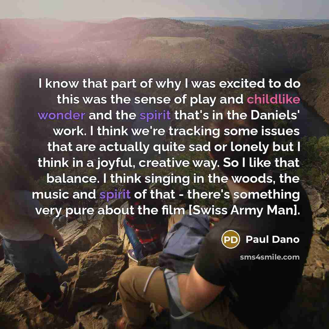 “I know that part of why I was excited to do this was the sense of play and childlike wonder and the spirit that's in the Daniels' work. I think we're tracking some issues that are actually quite sad or lonely but I think in a joyful, creative way. So I like that balance. I think singing in the…” quote by Paul Dano