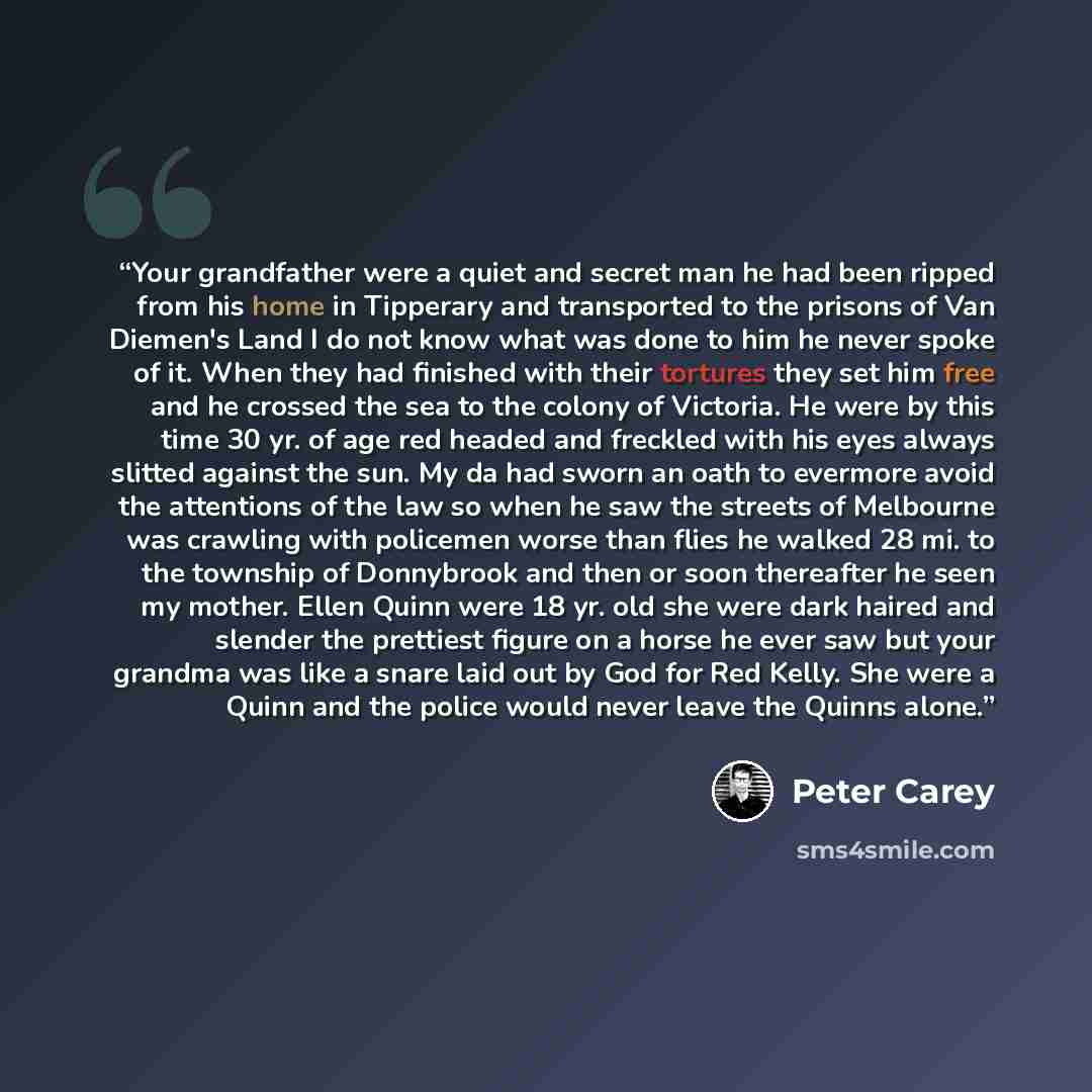 “Your grandfather were a quiet and secret man he had been ripped from his home in Tipperary and transported to the prisons of Van Diemen's Land I do not know what was done to him he never spoke of it. When they had finished with their tortures they set him free and he crossed the sea to the colony…” quote by Peter Carey