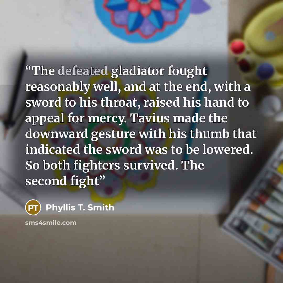“The defeated gladiator fought reasonably well, and at the end, with a sword to his throat, raised his hand to appeal for mercy. Tavius made the downward gesture with his thumb that indicated the sword was to be lowered. So both fighters survived. The second fight” quote by Phyllis T. Smith