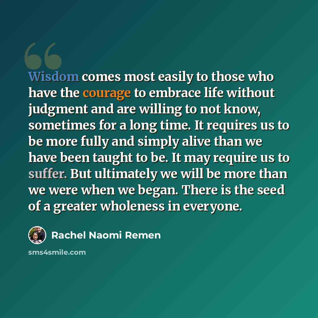 “Wisdom comes most easily to those who have the courage to embrace life without judgment and are willing to not know, sometimes for a long time. It requires us to be more fully and simply alive than we have been taught to be. It may require us to suffer. But ultimately we will be more than we were…” quote by Rachel Naomi Remen