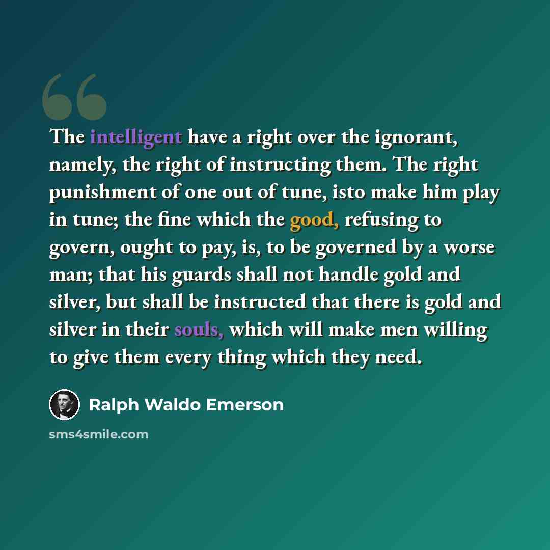 “The intelligent have a right over the ignorant, namely, the right of instructing them. The right punishment of one out of tune, isto make him play in tune; the fine which the good, refusing to govern, ought to pay, is, to be governed by a worse man; that his guards shall not handle gold and…” quote by Ralph Waldo Emerson