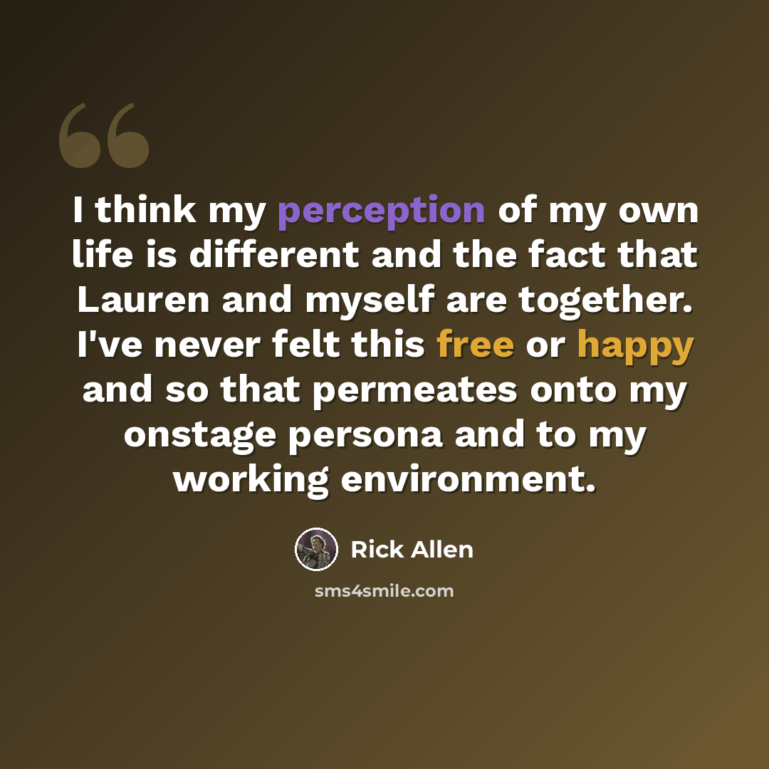 “I think my perception of my own life is different and the fact that Lauren and myself are together. I've never felt this free or happy and so that permeates onto my onstage persona and to my working environment.” quote by Rick Allen
