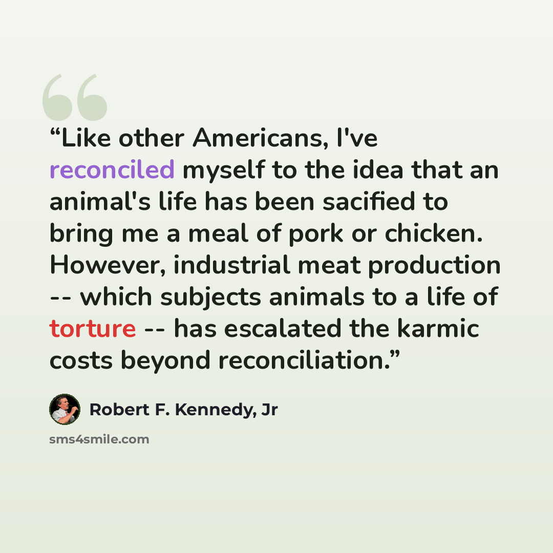 “Like other Americans, I've reconciled myself to the idea that an animal's life has been sacified to bring me a meal of pork or chicken. However, industrial meat production -- which subjects animals to a life of torture -- has escalated the karmic costs beyond reconciliation.” quote by Robert F. Kennedy, Jr