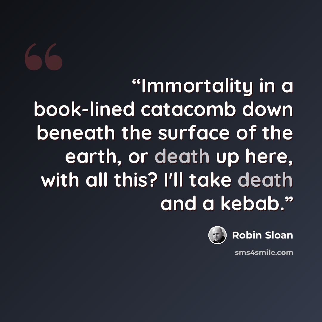 “Immortality in a book-lined catacomb down beneath the surface of the earth, or death up here, with all this? I'll take death and a kebab.” quote by Robin Sloan